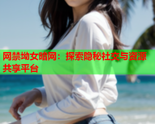 网禁坳女暗网：探索隐秘社交与资源共享平台