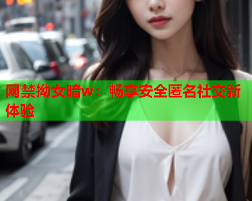 网禁拗女暗w：畅享安全匿名社交新体验